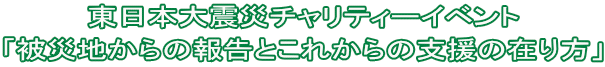 東日本大震災チャリティーイベント 「被災地からの報告とこれからの支援の在り方」